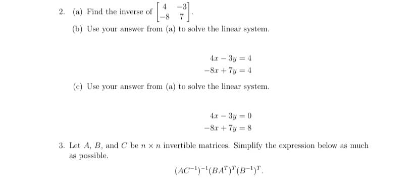 2. (a) Find the inverse of
(b) Use your answer from (a) to solve the linear system.
4x – 3y = 4
-8.r + 7y = 4
(c) Use your answer from (a) to solve the linear system.
4x – 3y = 0
-8r + 7y = 8
3. Let A, B, and C be n x n invertible matrices. Simplify the expression below as much
as possible.
(AC-!)-'(BA")"(B-1)".
