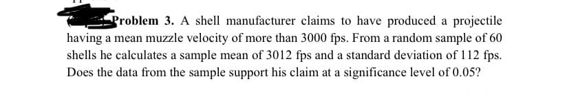 groblem 3. A shell manufacturer claims to have produced a projectile
having a mean muzzle velocity of more than 3000 fps. From a random sample of 60
shells he calculates a sample mean of 3012 fps and a standard deviation of 112 fps.
Does the data from the sample support his claim at a significance level of 0.05?
