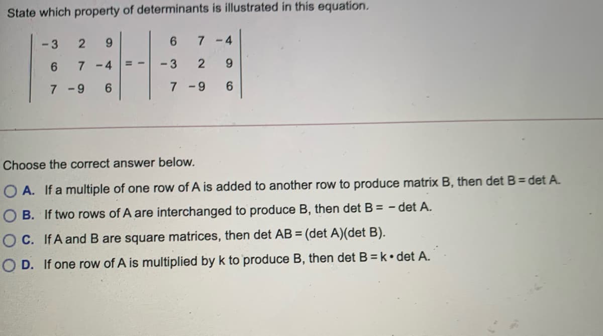 State which property of determinants is illustrated in this equation.
-3
6.
7-4
6.
7 -4
= =
-3
7 -9
6.
7-9
Choose the correct answer below.
O A. If a multiple of one row of A is added to another row to produce matrix B, then det B= det A.
O B. If two rows of A are interchanged to produce B, then det B = – det A.
O C. If A and B are square matrices, then det AB = (det A)(det B).
%3D
O D. If one row of A is multiplied by k to produce B, then det B=k•det A.
