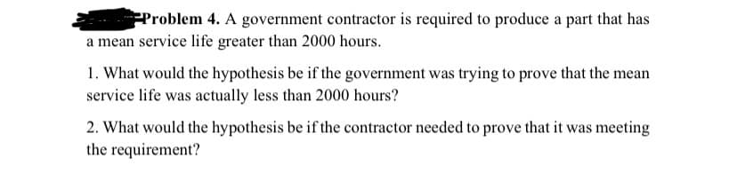 Problem 4. A government contractor is required to produce a part that has
a mean service life greater than 2000 hours.
1. What would the hypothesis be if the government was trying to prove that the mean
service life was actually less than 2000 hours?
2. What would the hypothesis be if the contractor needed to prove that it was meeting
the requirement?
