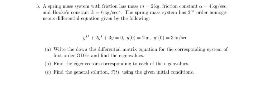 3. A spring mass system with friction has mass m = 2 kg, friction constant a = 4 kg/sec,
and Hooke's constant k = 6 kg/sec?. The spring mass system has 2nd order homoge-
neous differential equation given by the following:
yl" + 2y' + 3y = 0, y(0) = 2 m, y' (0) = 3 m/sec
(a) Write the down the differential matrix equation for the corresponding system of
first order ODES and find the eigenvalues.
(b) Find the eigenvectors corresponding to each of the eigenvalues.
(c) Find the general solution, (t), using the given initial conditions.
