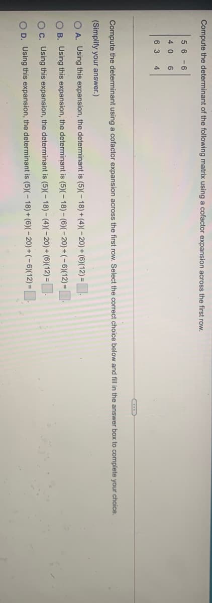 Compute the determinant of the following matrix using a cofactor expansion across the first row.
5 6 -6
4 0
6 3
4
Compute the determinant using a cofactor expansion across the first row. Select the correct choice below and fill in the answer box to complete your choice.
(Simplify your answer.)
O A. Using this expansion, the determinant is (5)(– 18) + (4)(- 20)+(6)(12)=
O B. Using this expansion, the determinant is (5)(– 18) – (6)(– 20) + ( – 6){12) =
OC. Using this expansion, the determinant is (5)(- 18)– (4)(– 20) + (6)(12) = |
O D. Using this expansion, the determinant is (5)(- 18)+ (6)(– 20) + ( – 6)(12) =
