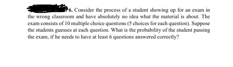 P6. Consider the process of a student showing up for an exam in
the wrong classroom and have absolutely no idea what the material is about. The
exam consists of 10 multiple choice questions (5 choices for each question). Suppose
the students guesses at each question. What is the probability of the student passing
the exam, if he needs to have at least 6 questions answered correctly?
