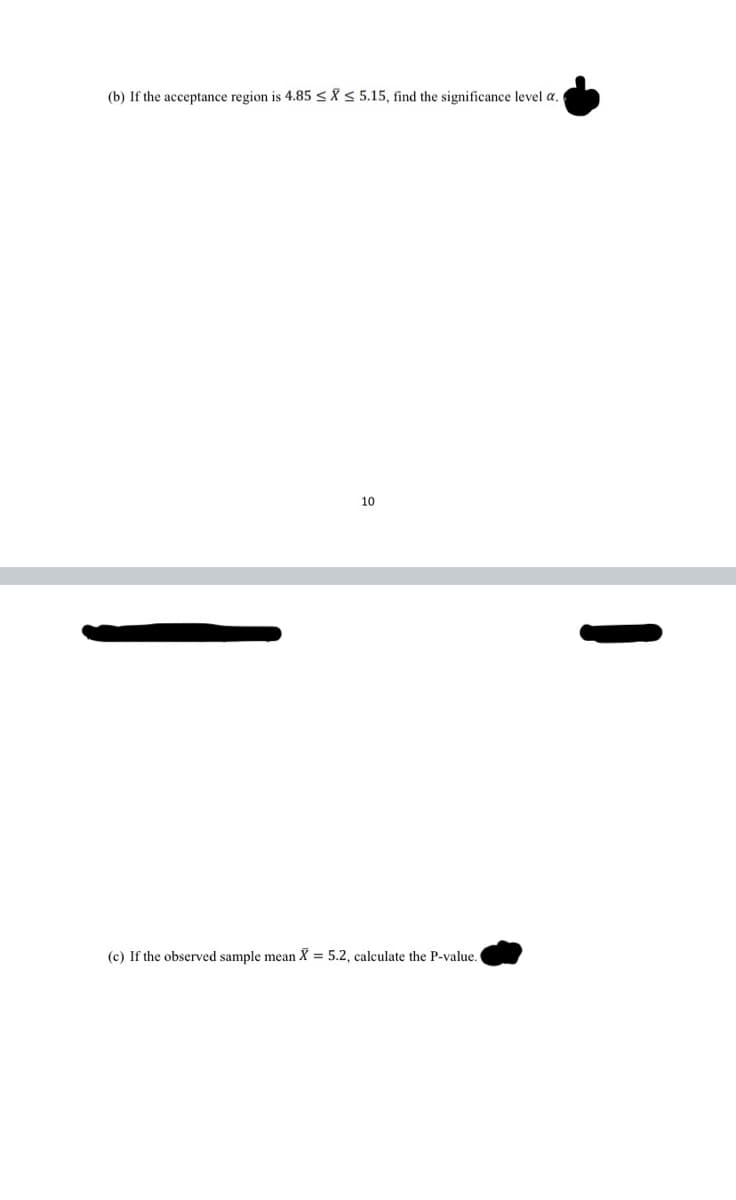 (b) If the acceptance region is 4.85<Å S 5.15, find the significance level a.
10
(c) If the observed sample mean X = 5.2, calculate the P-value.
