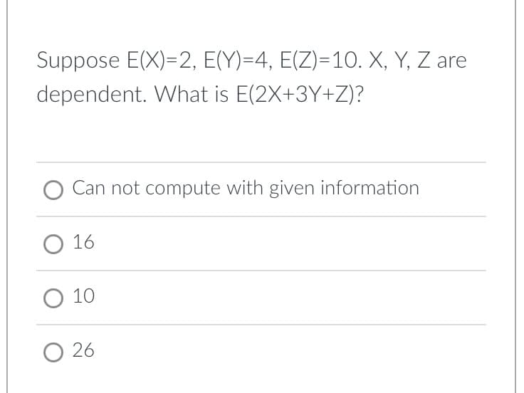 Suppose E(X)=2, E(Y)=4, E(Z)=1O. X, Y, Z are
dependent. What is E(2X+3Y+Z)?
O Can not compute with given information
O 16
O 10
O 26
