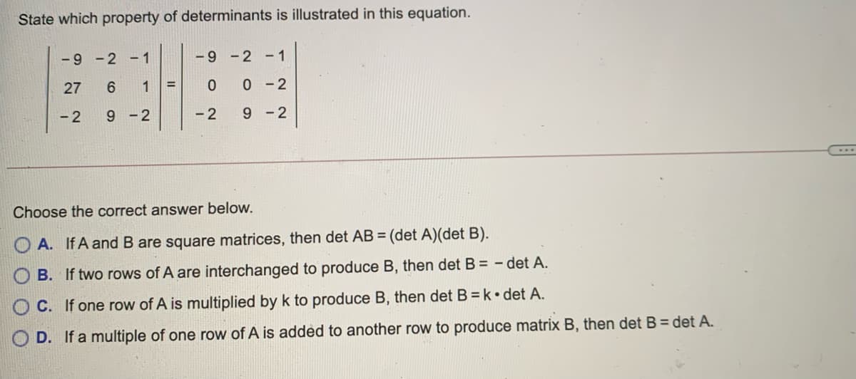 State which property of determinants is illustrated in this equation.
-9 -2 -1
-9 -2 -1
27
6 1
0 0 -2
- 2
9 -2
- 2
9 -2
Choose the correct answer below.
A. If A and B are square matrices, then det AB = (det A)(det B).
B. If two rows of A are interchanged to produce B, then det B = - det A.
C. If one row of A is multiplied by k to produce B, then det B =k•det A.
O D. If a multiple of one row of A is added to another row to produce matrix B, then det B = det A.
