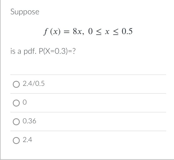 Suppose
f (x) = 8x, 0 < x < 0.5
is a pdf. P(X=0.3)=?
O 2.4/0.5
0.36
O 2.4
