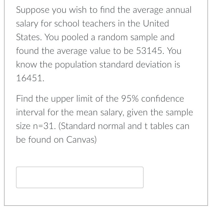 Suppose you wish to find the average annual
salary for school teachers in the United
States. You pooled a random sample and
found the average value to be 53145. You
know the population standard deviation is
16451.
Find the upper limit of the 95% confidence
interval for the mean salary, given the sample
size n=31. (Standard normal and t tables can
be found on Canvas)
