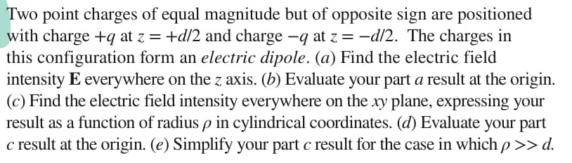 Two point charges of equal magnitude but of opposite sign are positioned
with charge +q at z = +d/2 and charge -q at z = -d/2. The charges in
this configuration form an electric dipole. (a) Find the electric field
intensity E everywhere on the z axis. (b) Evaluate your part a result at the origin.
(c) Find the electric field intensity everywhere on the xy plane, expressing your
result as a function of radius p in cylindrical coordinates. (d) Evaluate your part
c result at the origin. (e) Simplify your part c result for the case in which p >> d.
