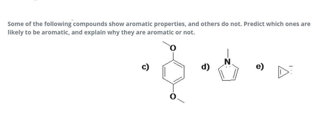 Some of the following compounds show aromatic properties, and others do not. Predict which ones are
likely to be aromatic, and explain why they are aromatic or not.
c)
d)
e)
