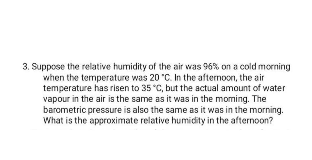 3. Suppose the relative humidity of the air was 96% on a cold morning
when the temperature was 20 °C. In the afternoon, the air
temperature has risen to 35 °C, but the actual amount of water
vapour in the air is the same as it was in the morning. The
barometric pressure is also the same as it was in the morning.
What is the approximate relative humidity in the afternoon?
