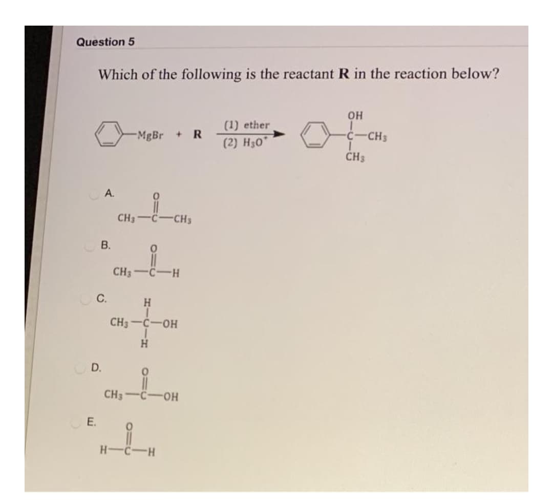 Question 5
Which of the following is the reactant R in the reaction below?
OH
(1) ether
MgBr
R
(2) Hзо
C-CH3
CH3
A.
CH3-C-CHs
В.
CH3-C-H
O C.
H.
CH3-C-OH
D.
CH3
HO-
E.
CIH
