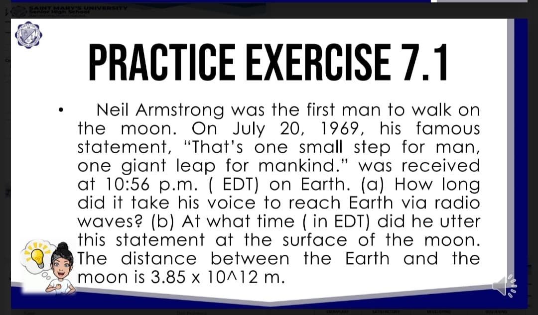 SAINT MARY'S UNIVERSITY
PRACTICE EXERCISE 7.1
Neil Armstrong was the first man to walk on
the moon. On July 20, 1969, his famous
statement, "That's one small step for man,
one giant leap for mankind." was received
at 10:56 p.m. ( EDT) on Earth. (a) How long
did it take his voice to reach Earth via radio
waves? (b) At what time ( in EDT) did he utter
this statement at the surface of the moon.
The distance between the Earth and the
moon is 3.85 x 10^12 m.
SATISFACTORY
DEVELOPING
BEGINNING
