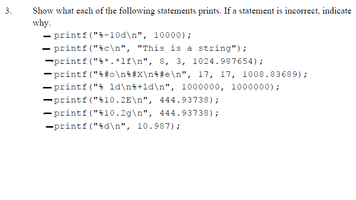 Show what each of the following statements prints. If a statement is incorrect, indicate
why.
- printf ("&-10d\n", 10000);
- printf ("%c\n", "This is a string");
-printf ("%* . *lf\n", 8, 3, 1024.987654);
- printf ("&#o\n%#X\n%#e\n", 17, 17, 1008.83689);
- printf("& ld\n%+ld\n", 1000000, 1000000);
3.
-printf("%10.2E\n", 444.93738);
-printf("%10.2g\n", 444.93738);
-printf("&d\n", 10.987);
