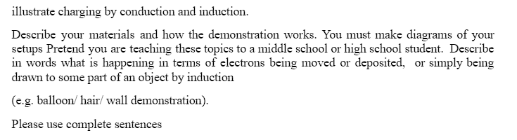 illustrate charging by conduction and induction.
Describe your materials and how the demonstration works. You must make diagrams of your
setups Pretend you are teaching these topics to a middle school or high school student. Describe
in words what is happening in terms of electrons being moved or deposited, or simply being
drawn to some part of an object by induction
(e.g. balloon/hair/ wall demonstration).
Please use complete sentences