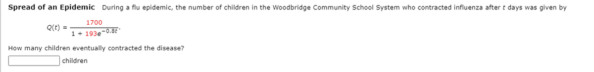 Spread of an Epidemic During a flu epidemic, the number of children in the Woodbridge Community School System who contracted influenza after t days was given by
1700
Q(t) =
1 + 193e-0.8E
How many children eventually contracted the disease?
children
