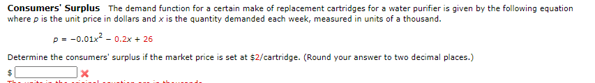 Consumers' Surplus The demand function for a certain make of replacement cartridges for a water purifier is given by the following equation
where p is the unit price in dollars and x is the quantity demanded each week, measured in units of a thousand.
p = -0.01x? - 0.2x + 26
Determine the consumers' surplus if the market price is set at $2/cartridge. (Round your answer to two decimal places.)
