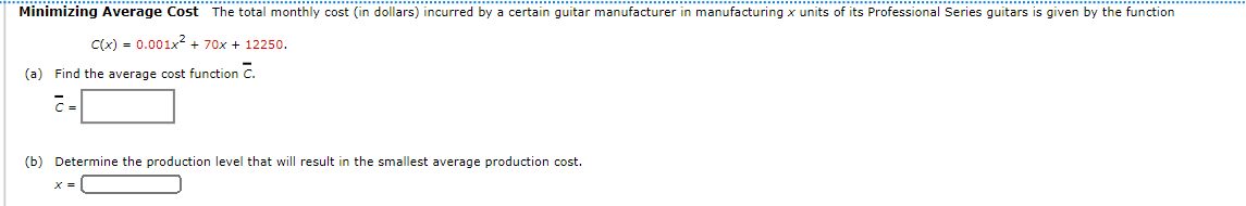 Minimizing Average Cost The total monthly cost (in dollars) incurred by a certain guitar manufacturer in manufacturing x units of its Professional Series guitars is given by the function
Clx) = 0.001x2 + 70x + 12250.
(a) Find the average cost function C.
(b) Determine the production level that will result in the smallest average production cost.
