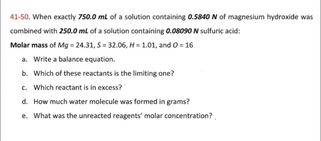 41-50. When exactly 750.0 mL of a solution containing 0.5840 N of magnesium hydroxide was
combined with 250.0 mL of a solution containing 0.08090 N sulfuric acid:
Molar mass of Mg = 24.31, S = 32.06, H = 1.01, and O = 16
a. Write a balance equation.
b. Which of these reactants is the limiting one?
c. Which reactant is in excess?
d. How much water molecule was formed in grams?
e. What was the unreacted reagents' molar concentration?.

