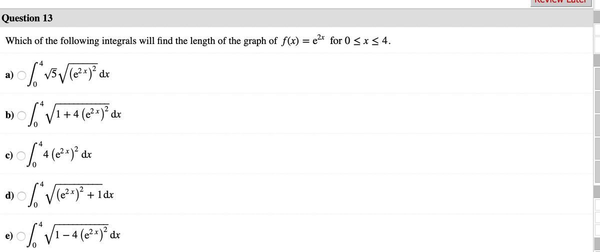 Question 13
Which of the following integrals will find the length of the graph of f(x) = e2* for 0 <x < 4.
4
а)
V5,
dx
4
b)
1 + 4 (e2x)´ dx
4
V(e?=)? + 1 dx
d)
•4
