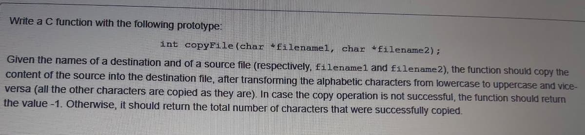 Write a C function with the following prototype:
int copyFile(char *filenamel, char *filename2);
Given the names of a destination and of a source file (respectively, filenamel and filename2), the function should copy the
content of the source into the destination file, after transforming the alphabetic characters from lowercase to uppercase and vice-
versa (all the other characters are copied as they are). In case the copy operation is not successful, the function should return
the value -1. Otherwise, it should return the total number of characters that were successfully copied.
