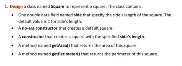 1. Design a class named Square to represent a square. The class contains:
• One double data field named side that specify the side's length of the square. The
default value is 1 for side's length.
• A no-arg constructor that creates a default square.
• A constructor that creates a square with the specified side's length.
• A method named getArea() that returns the area of this square.
• A method named getPerimeter() that returns the perimeter of this square.
