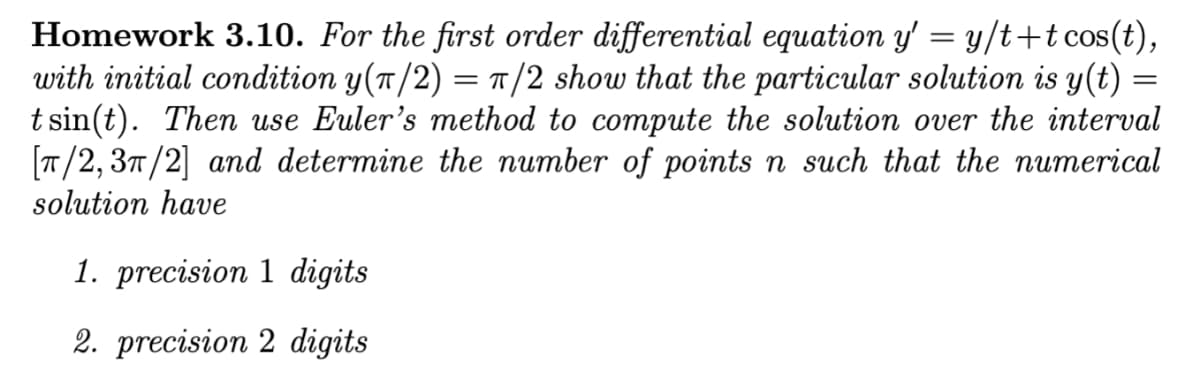 Homework 3.10. For the first order differential equation y' = y/t+t cos(t),
with initial condition y(π/2) = π/2 show that the particular solution is y(t) =
tsin(t). Then use Euler's method to compute the solution over the interval
[T/2, 3/2] and determine the number of points n such that the numerical
solution have
1. precision 1 digits
2. precision 2 digits