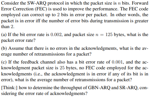 Consider the SW-ARQ protocol in which the packet size is n bits. Forward
Error Correction (FEC) is used to improve the performance. The FEC code
employed can correct up to 2 bits in error per packet. In other words, the
packet is in error iff the number of error bits during transmission is greater
than 2.
(a) If the bit error rate is 0.002, and packet size n = 125 bytes, what is the
packet error rate?
(b) Assume that there is no errors in the acknowledgments, what is the av-
erage number of retransmissions for a packet?
(c) If the feedback channel also has a bit error rate of 0.001, and the ac-
knowledgment packet size is 25 bytes, no FEC code employed for the ac-
knowledgments (i.e., the acknowledgment is in error if any of its bit is in
error), what is the average number of retransmissions for a packet?
[Think:] how to determine the throughput of GBN-ARQ and SR-ARQ, con-
sidering the error rate of acknowledgments?