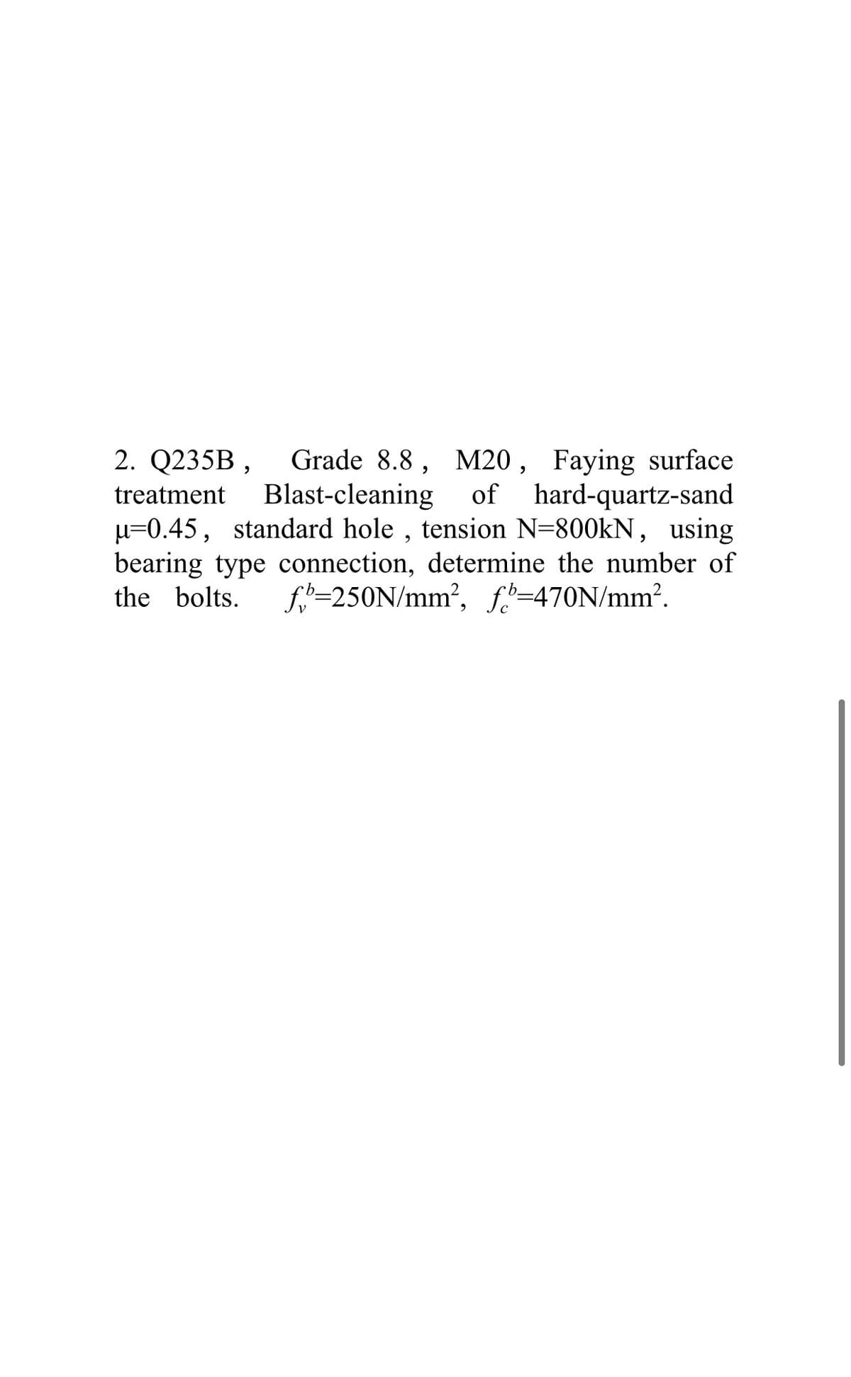 2. Q235B ,
Grade 8.8, M20 , Faying surface
of hard-quartz-sand
µ=0.45, standard hole , tension N=800kN, using
bearing type connection, determine the number of
f=250N/mm?, fi=470N/mm?.
treatment
Blast-cleaning
the bolts.
