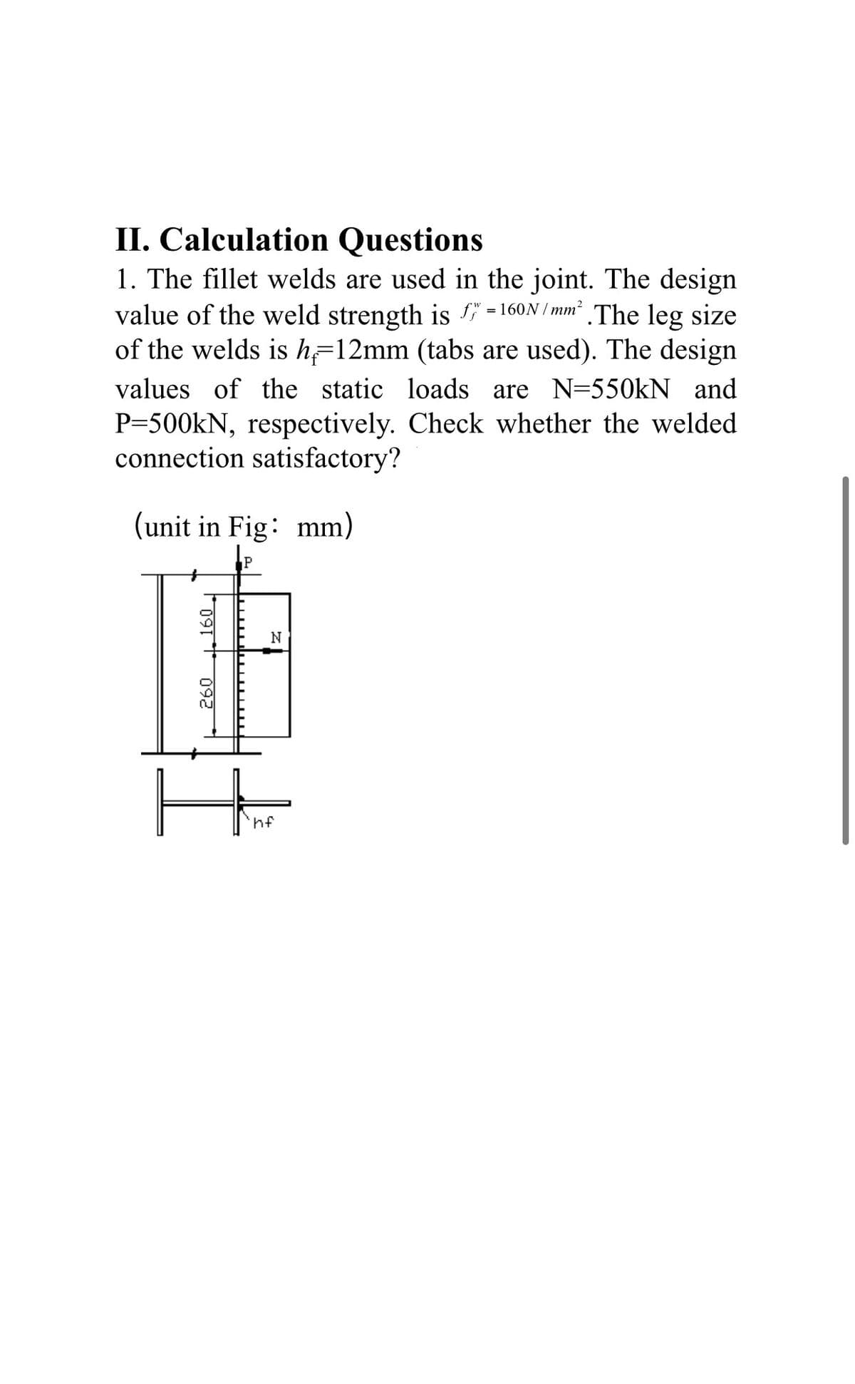 II. Calculation Questions
1. The fillet welds are used in the joint. The design
value of the weld strength is f" = 160N / mm² .The leg size
of the welds is h=12mm (tabs are used). The design
values of the static loads are N=550kN and
P=500kN, respectively. Check whether the welded
connection satisfactory?
(unit in Fig: mm)
F091 ** 092
