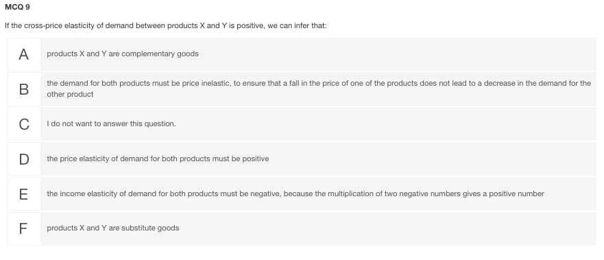 MCQ 9
If the cross-price elasticity of demand between products X and Y is positive, we can infer that:
A
products X and Y are complementary goods
the demand for both products must be price inelastic, to ensure that a fall in the price of one of the products does not lead to a decrease in the demand for the
В
other product
C
I do not want to answer this question.
D
the price elasticity of demand for both products must be positive
E
the income elasticity of demand for both products must be negative, because the multiplication of two negative numbers gives a positive number
F
products X and Y are substitute goods
