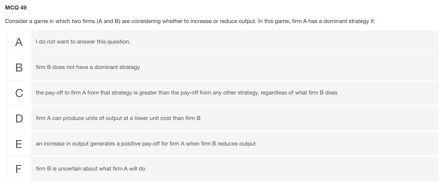MCQ 49
Consider a game in which two firms (A and B) are considering whether to increase or reduce output. In this game, firm A has a dominant strategy if:
A
I do not want to answer this question.
В
firm B does not have a dominant strategy
C
the pay-off to firm A from that strategy is greater than the pay-off from any other strategy, regardless of what firm B does
D
firm A can produce units of output at a lower unit cost than firm B
E
an increase in output generates a positive pay-off for firm A when firm B reduces output
F
firm B is uncertain about what firm A will do
