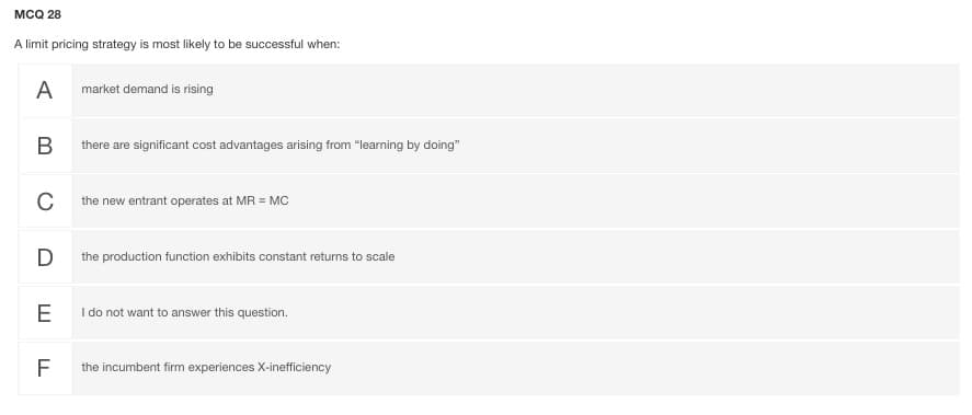 мCQ 28
A limit pricing strategy is most likely to be successful when:
А
market demand is rising
В
there are significant cost advantages arising from "learning by doing"
the new entrant operates at MR = MC
D
the production function exhibits constant returns to scale
E
I do not want to answer this question.
F
the incumbent firm experiences X-inefficiency
