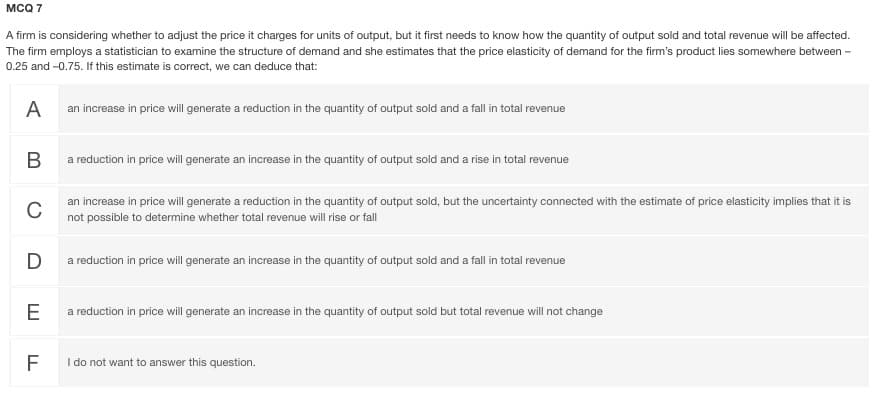 MCQ 7
A firm is considering whether to adjust the price it charges for units of output, but it first needs to know how the quantity of output sold and total revenue will be affected.
The firm employs a statistician to examine the structure of demand and she estimates that the price elasticity of demand for the firm's product lies somewhere between -
0.25 and -0.75. If this estimate is correct, we can deduce that:
A
an increase in price will generate a reduction in the quantity of output sold and a fall in total revenue
a reduction in price will generate an increase in the quantity of output sold and a rise in total revenue
an increase in price will generate a reduction in the quantity of output sold, but the uncertainty connected with the estimate of price elasticity implies that it is
C
not possible to determine whether total revenue will rise or fall
D
a reduction in price will generate an increase in the quantity of output sold and a fall in total revenue
E
a reduction in price will generate an increase in the quantity of output sold but total revenue will not change
F
I do not want to answer this question.
