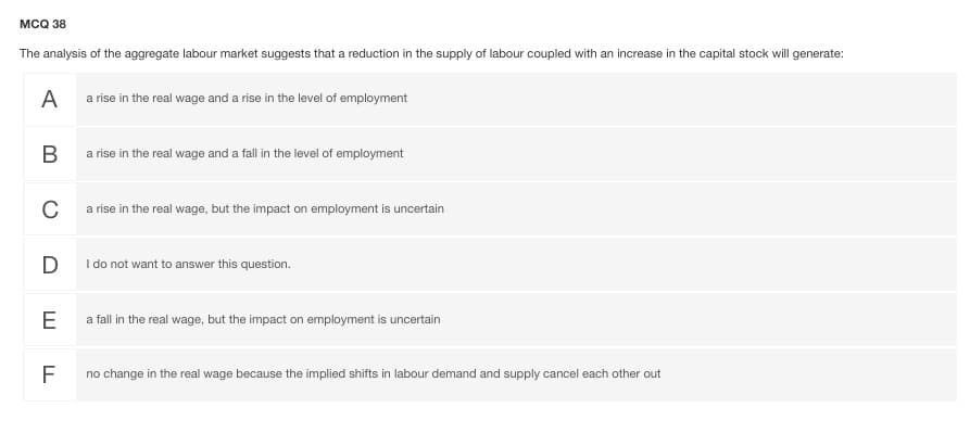 мса 38
The analysis of the aggregate labour market suggests that a reduction in the supply of labour coupled with an increase in the capital stock will generate:
A
a rise in the real wage and a rise in the level of employment
В
a rise in the real wage and a fall in the level of employment
C
a rise in the real wage, but the impact on employment is uncertain
D
I do not want to answer this question.
E
a fall in the real wage, but the impact on employment is uncertain
F
no change in the real wage because the implied shifts in labour demand and supply cancel each other out
