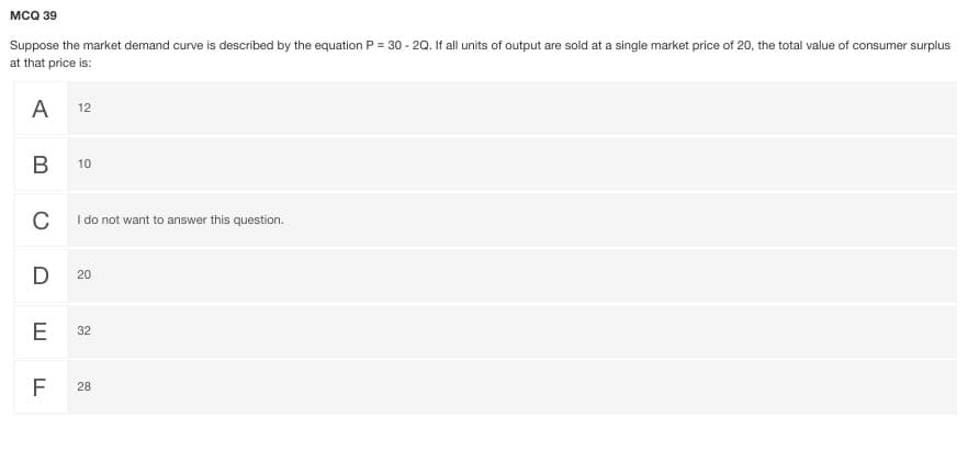 MCQ 39
Suppose the market demand curve is described by the equation P = 30 - 20. If all units of output are sold at a single market price of 20, the total value of consumer surplus
at that price is:
A 12
В
10
C
I do not want to answer this question.
D
20
E
32
F
28
