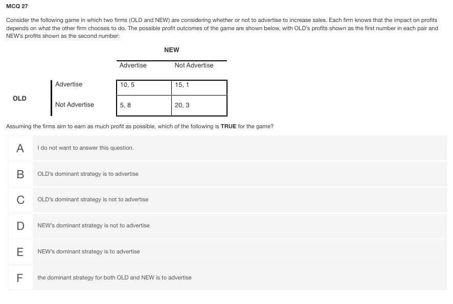 MCQ 27
Consider the following game in which two firms (OLD and NEW) are considering whether or not to advertise to increase sales. Each firm knows that the impact on profits
depends on what the other firm chooses to do. The possible profit outcomes of the game are shown below, with OLD's profits shown as the first number in each pair and
NEW's profits shown as the second number:
NEW
Advertise
Not Advertise
Advertise
10, 5
15, 1
OLD
Not Advertise
5, 8
20, 3
Assuming the firms aim to earn as much profit as possible, which of the following is TRUE for the game?
A I do not want to answer this question.
OLD's dominant strategy is to advertise
C
OLD's dominant strategy is not to advertise
NEW's dominant strategy is not to advertise
E
NEW's dominant strategy is to advertise
F
the dominant strategy for both OLD and NEW is to advertise
