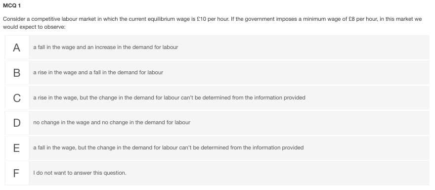MCQ 1
Consider a competitive labour market in which the current equilibrium wage is £10 per hour. If the government imposes a minimum wage of £8 per hour, in this market we
would expect to observe:
A
a fall in the wage and an increase in the demand for labour
a rise in the wage and a fall in the demand for labour
C
a rise in the wage, but the change in the demand for labour can't be detemined from the information provided
D
no change in the wage and no change in the demand for labour
a fall in the wage, but the change in the demand for labour can't be determined from the information provided
I do not want to answer this question.
B
