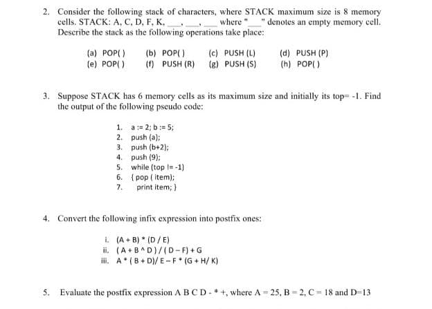 2. Consider the following stack of characters, where STACK maximum size is 8 memory
cells. STACK: A, C, D, F, K,
Describe the stack as the following operations take place:
where "
" denotes an empty memory cell.
(c) PUSH (L)
(a) POP( )
(e) POP()
(b) POP( )
(f) PUSH (R) (8) PUSH (S)
(d) PUSH (P)
(h) POP( )
3. Suppose STACK has 6 memory cells as its maximum size and initially its top= -1. Find
the output of the following pscudo code:
1. a:= 2; b:= 5;
2. push (a);
3. push (b+2);
4. push (9);
5. while (top = -1)
6. { pop ( item);
7. print item; )
4. Convert the following infix expression into postfix ones:
i. (A + B) * (D/E)
ii. (A+B^D)/(D-F) + G
iii. A*(B+ D)/ E-F* (G + H/ K)
5. Evaluate the postfix expression A BCD- *+, where A = 25, B = 2, C = 18 and D-13
