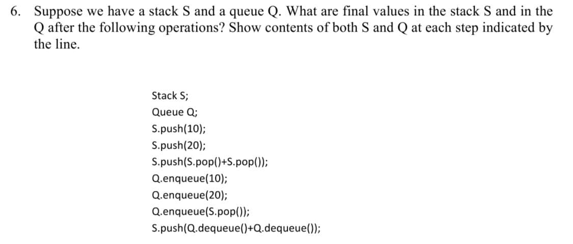 6. Suppose we have a stack S and a queue Q. What are final values in the stack S and in the
Q after the following operations? Show contents of both S and Q at each step indicated by
the line.
Stack S;
Queue Q;
S.push(10);
S.push(20);
S.push(S.pop()+S.pop();
Q.enqueue(10);
Q.enqueue(20);
Q.enqueue(S.pop(0);
S.push(Q.dequeue()+Q.dequeue();
