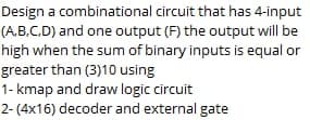 Design a combinational circuit that has 4-input
(A.B.C.D) and one output (F) the output will be
high when the sum of binary inputs is equal or
greater than (3)10 using
1- kmap and draw logic circuit
2- (4x16) decoder and external gate
