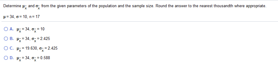 Determine
and o, from the given parameters of the population and the sample size. Round the answer to the nearest thousandth where appropriate.
µ= 34, o = 10, n= 17
%3D
O A. H; = 34, o;= 10
O B. H; = 34, o, = 2.425
O C. H; = 19.630, o- = 2.425
O D. H; = 34, o- = 0.588
