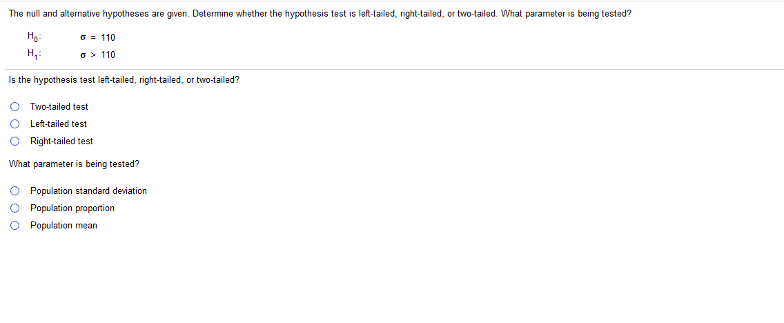 The null and alternative hypotheses are given. Determine whether the hypothesis test is left-tailed, right-tailed, or two-tailed. What parameter is being tested?
Ho:
O = 110
H,:
o > 110
Is the hypothesis test left-tailed, right-tailed, or two-tailed?
Two-tailed test
Left-tailed test
Right-tailed test
What parameter is being tested?
O Population standard deviation
Population proportion
Population mean
