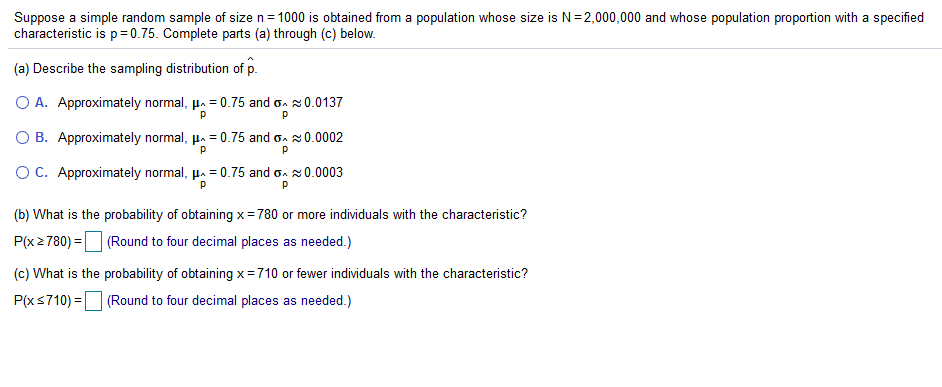 Suppose a simple random sample of size n= 1000 is obtained from a population whose size is N=2,000,000 and whose population proportion with a specified
characteristic is p= 0.75. Complete parts (a) through (c) below.
(a) Describe the sampling distribution of p.
O A. Approximately normal, µ. = 0.75 and on 20.0137
O B. Approximately normal, µ. = 0.75 and on s0.0002
OC. Approximately normal, µ. = 0.75 and o. 20.0003
(b) What is the probability of obtaining x= 780 or more individuals with the characteristic?
P(x2780) = (Round to four decimal places as needed.)
(c) What is the probability of obtaining x=710 or fewer individuals with the characteristic?
P(xs710) =O (Round to four decimal places as needed.)
