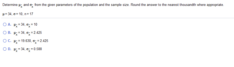 Determine
and o, from the given parameters of the population and the sample size. Round the answer to the nearest thousandth where appropriate.
p= 34, o = 10, n = 17
O A. H; = 34, o- = 10
О В. и 34, о- 3D2425
OC. H; = 19.630, o =:
=2.425
O D. H;= 34, o,=
