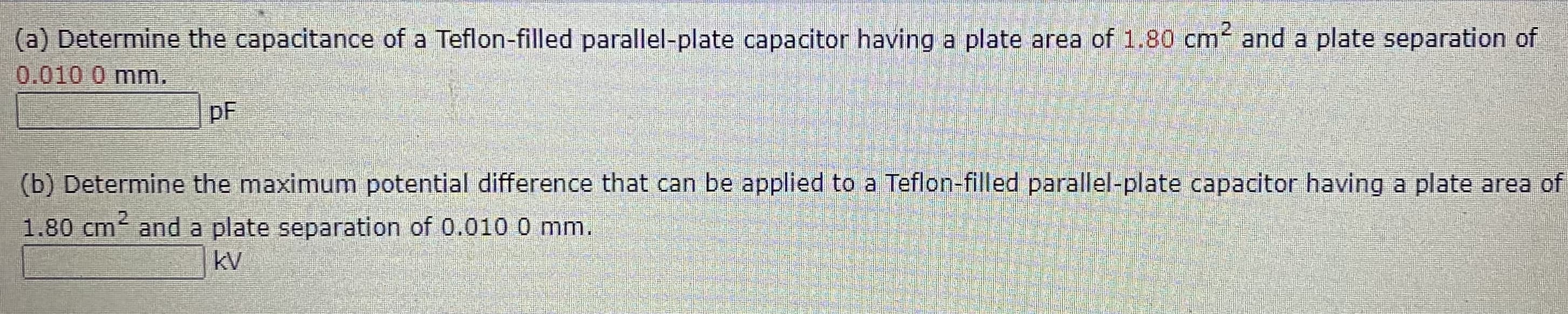 2
(a) Determine the capacitance of a Teflon-filled parallel-plate capacitor having a plate area of 1.80 cm and a plate separation of
0.010 0 mm.
pF
(b) Determine the maximum potential difference that can be applied to a Teflon-filled parallel-plate capacitor having a plate area of
1.80 cm and a plate separation of 0.0100 mm.
kV
