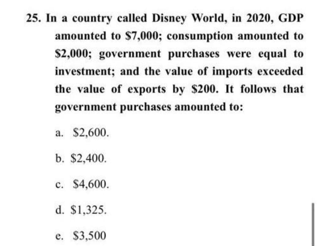 25. In a country called Disney World, in 2020, GDP
amounted to $7,000; consumption amounted to
$2,000; government purchases were equal to
investment; and the value of imports exceeded
the value of exports by $200. It follows that
government purchases amounted to:
a. $2,600.
b. $2,400.
c. $4,600.
d. $1,325.
e. $3,500
