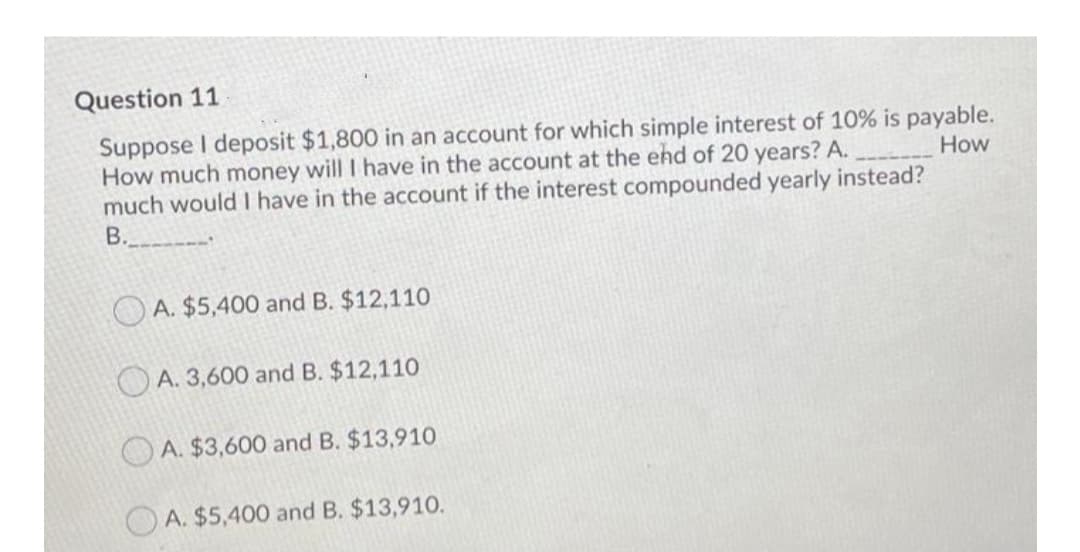 Question 11
Suppose I deposit $1,800 in an account for which simple interest of 10% is payable.
How much money will I have in the account at the ehd of 20 years? A.
much would I have in the account if the interest compounded yearly instead?
B.
How
O A. $5,400 and B. $12,110
O A. 3,600 and B. $12,110
A. $3,600 and B. $13,910
OA. $5,400 and B. $13,910.
