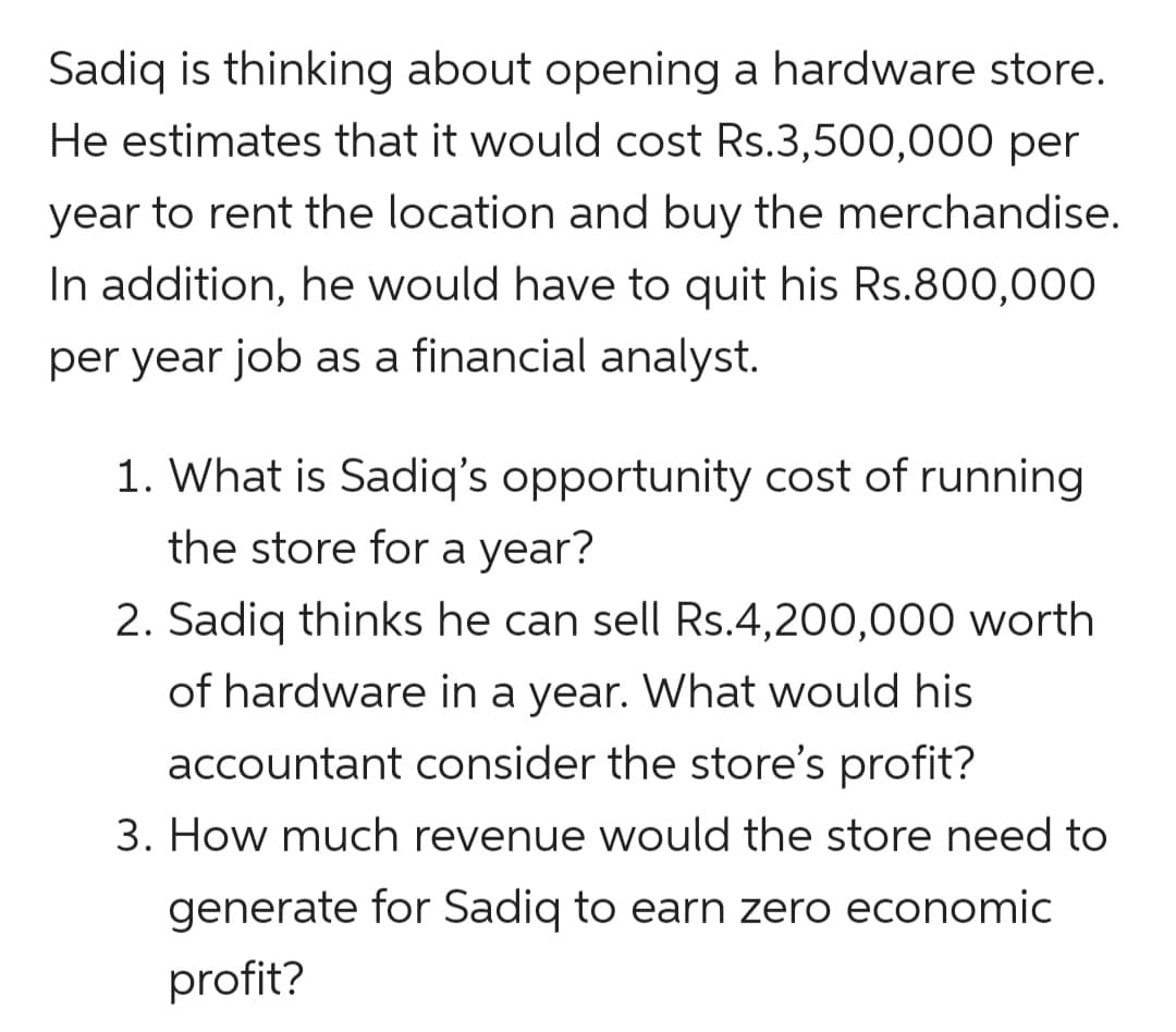 Sadiq is thinking about opening a hardware store.
He estimates that it would cost Rs.3,500,000 per
year to rent the location and buy the merchandise.
In addition, he would have to quit his Rs.800,000
per year job as a financial analyst.
1. What is Sadiq's opportunity cost of running
the store for a year?
2. Sadiq thinks he can sell Rs.4,200,000 worth
of hardware in a year. What would his
accountant consider the store's profit?
3. How much revenue would the store need to
generate for Sadiq to earn zero economic
profit?
