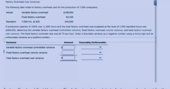 Factory Overhead Cost Varances
The fallowing data relate to factory overhead cost for the production of 7,000 computers:
Actual:
Variable factory overhead
$198,600
Fed factory overhead
63,250
Standard:
7,000 hrs. at $35
245,000
productive capacity of 100 was 11.000 hours and the total factory everhead cost budgeted at the level of 7,000 standard hours was
$268,000, determine the variable factory overhead controllable varance, fed factory overhead volume variance, and total factory overhead
cost varance. The fised factory overthead rate was $5.75 per hour. Enter a favorable variance as a negative number using a minus sign and an
enfavorable variance as a positive number
Variance
Amount
Favorable/Unfavorable
Variable factory overhead controllable varance
Fixed factory overhead volume variance
Total factory averhead cost variance
